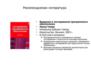 Введение в тестирование программного обеспечения Луиза Тамре  Introducing Software Testing Издательство: Вильямс, 2003 г .  В этой книге изложены: Последовательность вхождения в процесс тестирования с акцентом на ключевых функциях; Определение недостающих сведений и проведение адекватного тестирования при недостаточно четких требованиях; Изучение различных форматов документации для регистрации тестовых примеров . Рекомендуемая литература 