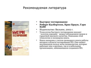 Быстрое тестирование Роберт Калбертсон, Крис Браун, Гэри Кобб Издательство: Вильямс, 2002 г. Технология быстрого тестирования находит `золотую середину` между соблюдением сроков и гарантией высокого качества. Описанию этой технологии и посвящена книга.  Книга написана с учетом громадного опыта работы авторов в области тестирования ПО. Она окажет несомненную пользу всем специалистам, которые работают как в крупных, так и в небольших организациях, занимающихся созданием ПО.  Рекомендуемая литература 