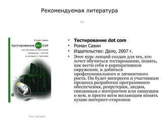 Рекомендуемая литература Тестирование  dot com Роман Савин Издательство: Дело, 2007 г. Этот курс лекций создан для тех, кто хочет обучиться тестированию, понять, как вести себя в корпоративном окружении, и добиться профессионального и личностного роста. Он будет интересен и участникам процесса разработки программного обеспечения, рекрутерам, людям, связанным с интернетом или пишущим о нем, и просто всем желающим понять кухню интернет-стартапов Тест-дизайн 