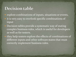  explore combinations of inputs, situations or events,
 it is very easy to overlook specific combinations of
input
 Decision tables provide a systematic way of stating
complex business rules, which is useful for developers
as well as for testers.
 they help testers explore the effects of combinations of
different inputs and other software states that must
correctly implement business rules.
 