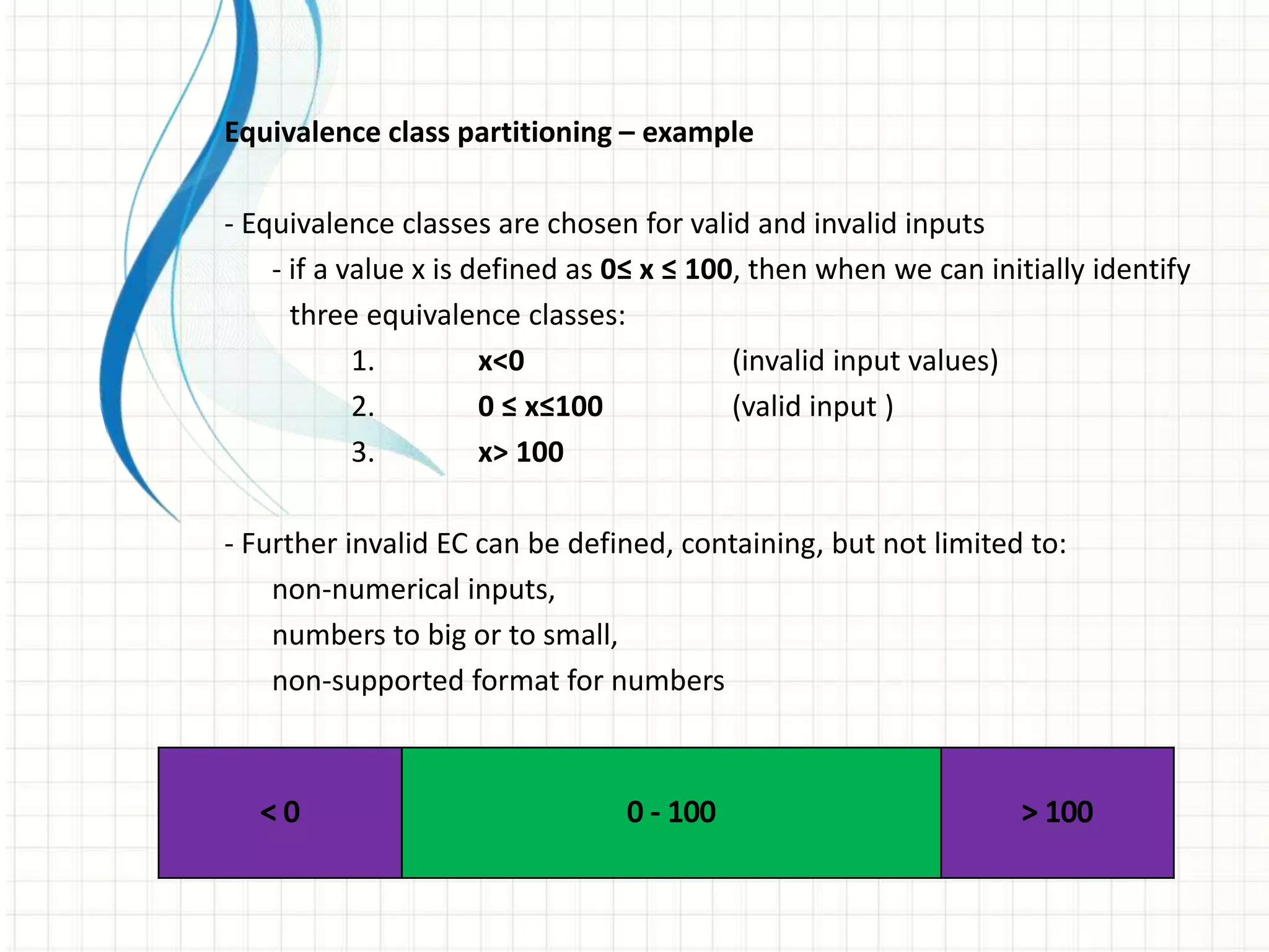 Equivalence class partitioning – example
- Equivalence classes are chosen for valid and invalid inputs
- if a value x is defined as 0≤ x ≤ 100, then when we can initially identify
three equivalence classes:
1. x<0 (invalid input values)
2. 0 ≤ x≤100 (valid input )
3. x> 100
- Further invalid EC can be defined, containing, but not limited to:
non-numerical inputs,
numbers to big or to small,
non-supported format for numbers
 