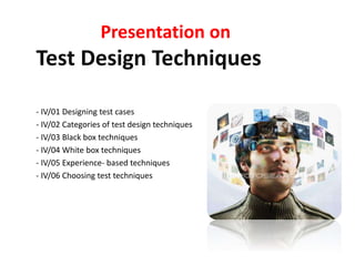 Presentation on
Test Design Techniques
- IV/01 Designing test cases
- IV/02 Categories of test design techniques
- IV/03 Black box techniques
- IV/04 White box techniques
- IV/05 Experience- based techniques
- IV/06 Choosing test techniques
 