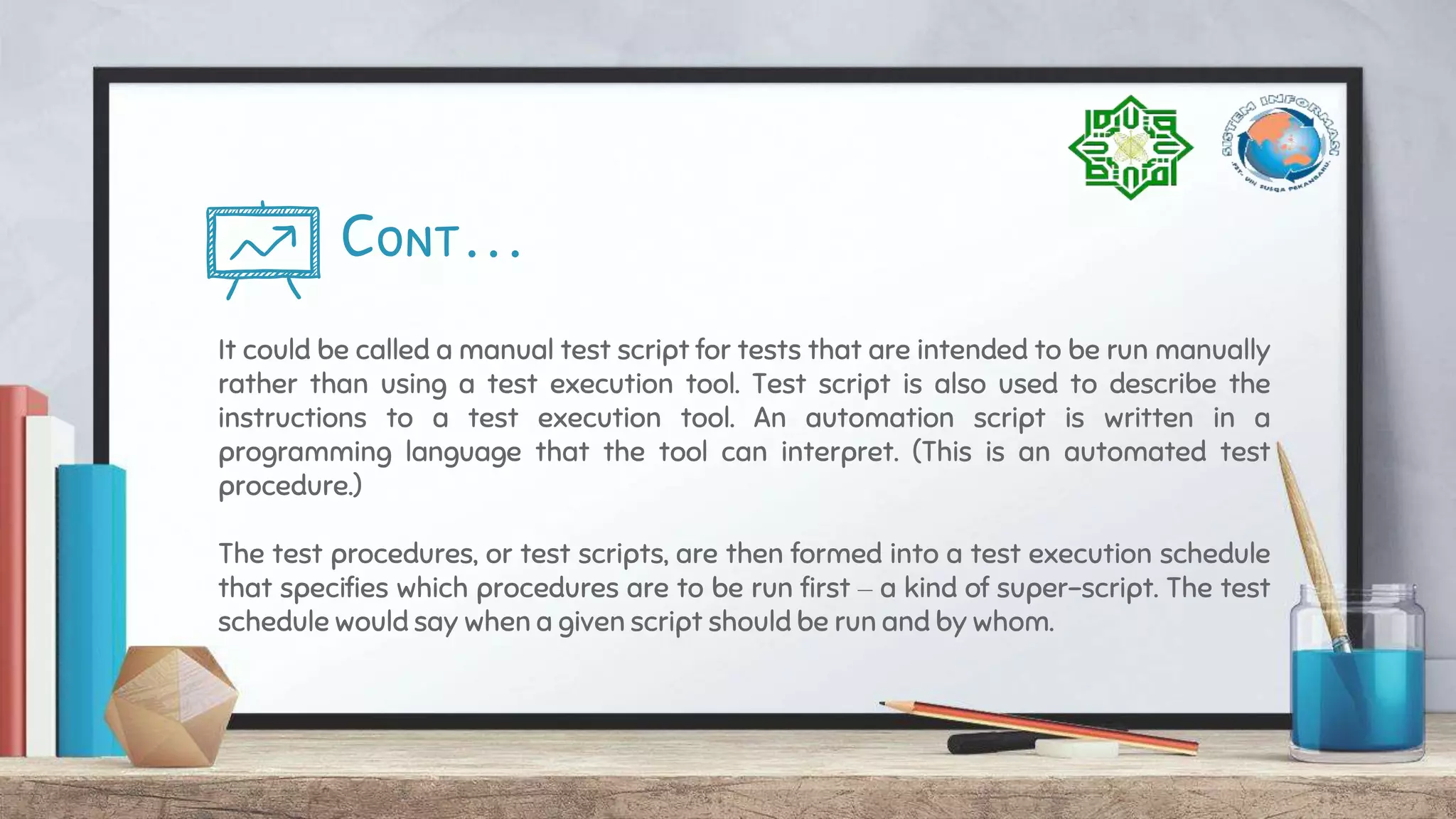 Cont…
It could be called a manual test script for tests that are intended to be run manually
rather than using a test execution tool. Test script is also used to describe the
instructions to a test execution tool. An automation script is written in a
programming language that the tool can interpret. (This is an automated test
procedure.)
The test procedures, or test scripts, are then formed into a test execution schedule
that specifies which procedures are to be run first – a kind of super-script. The test
schedule would say when a given script should be run and by whom.
 