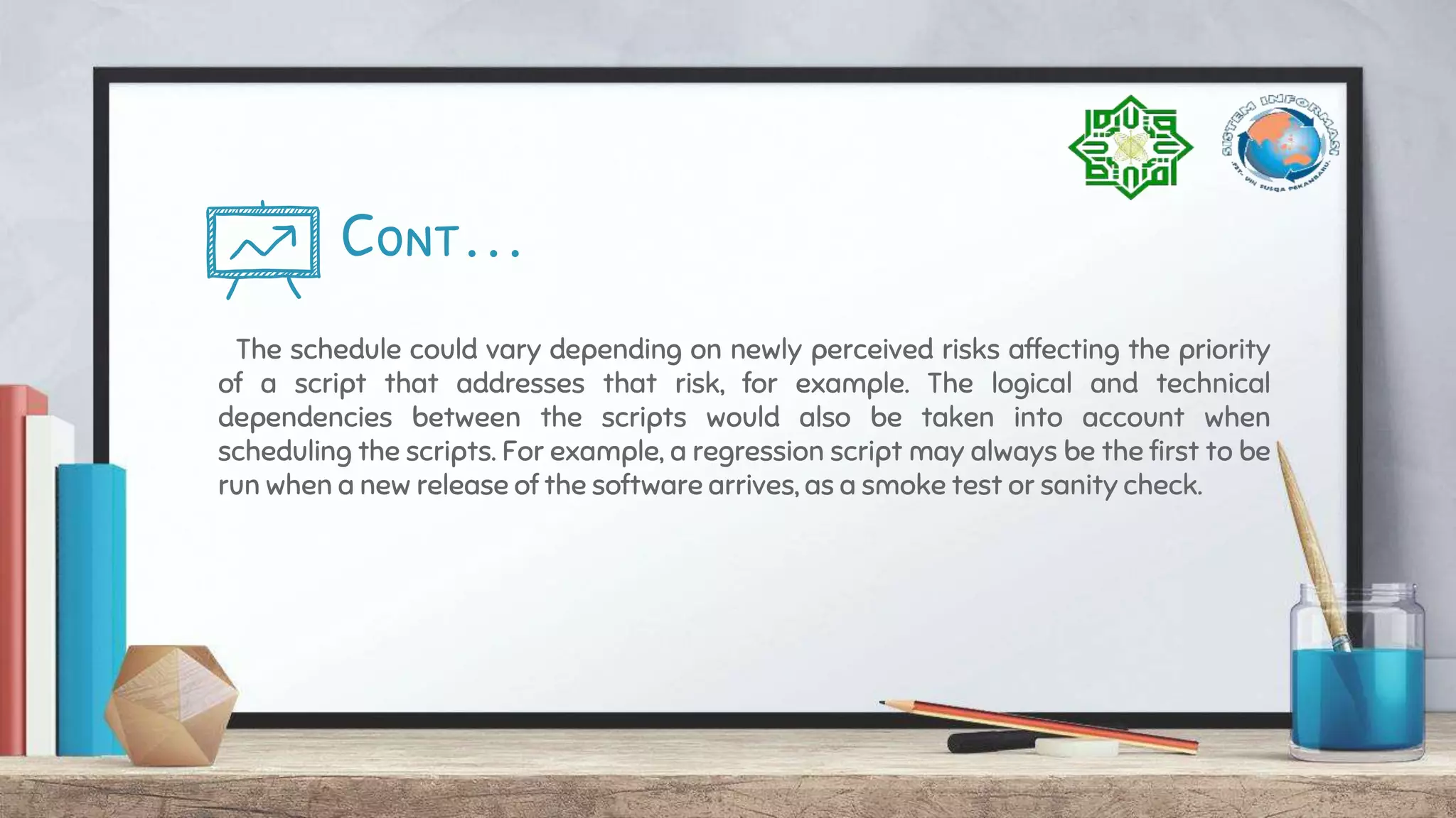 Cont…
The schedule could vary depending on newly perceived risks affecting the priority
of a script that addresses that risk, for example. The logical and technical
dependencies between the scripts would also be taken into account when
scheduling the scripts. For example, a regression script may always be the first to be
run when a new release of the software arrives, as a smoke test or sanity check.
 