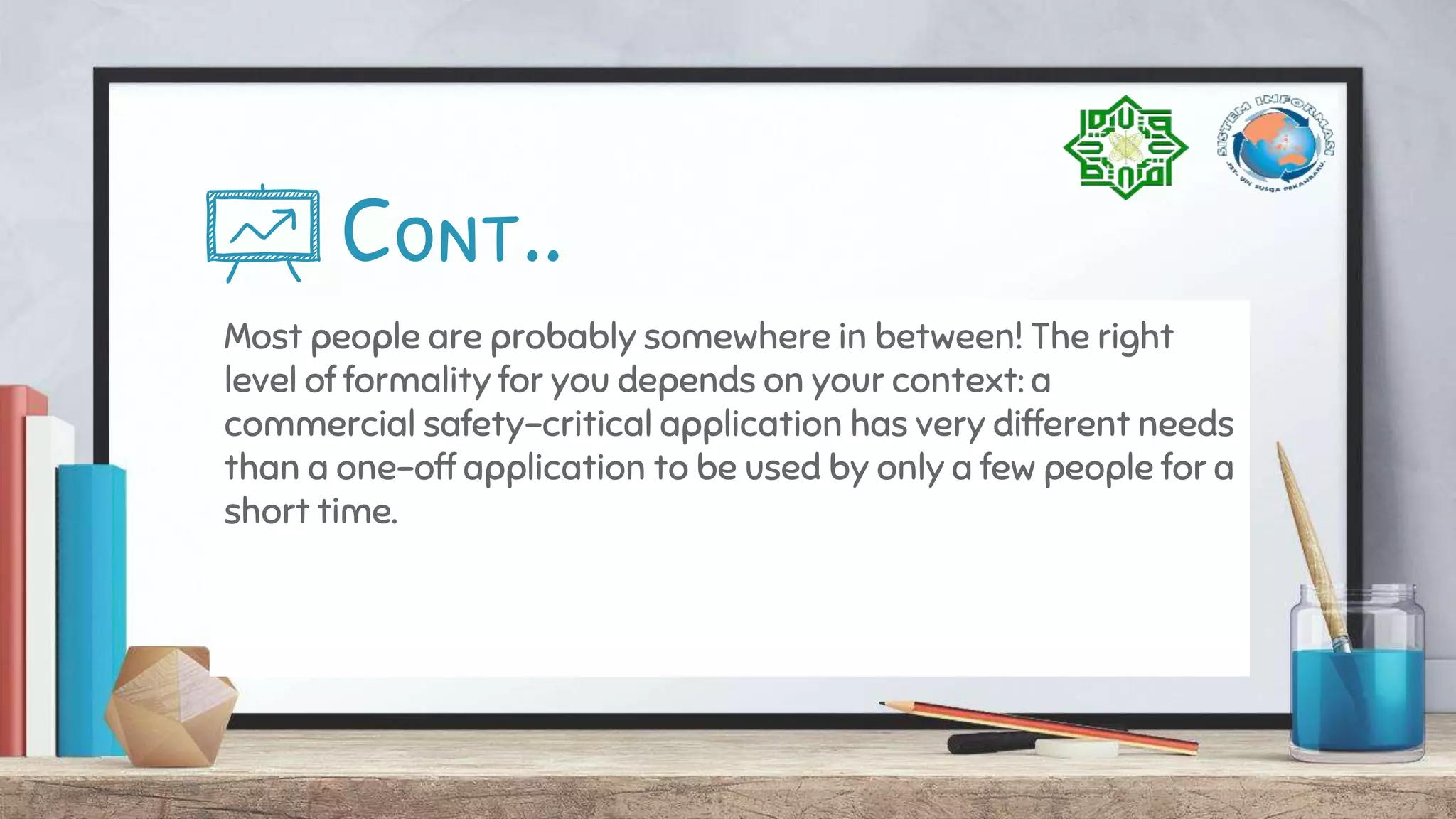 Cont..
Most people are probably somewhere in between! The right
level of formality for you depends on your context: a
commercial safety-critical application has very different needs
than a one-off application to be used by only a few people for a
short time.
 