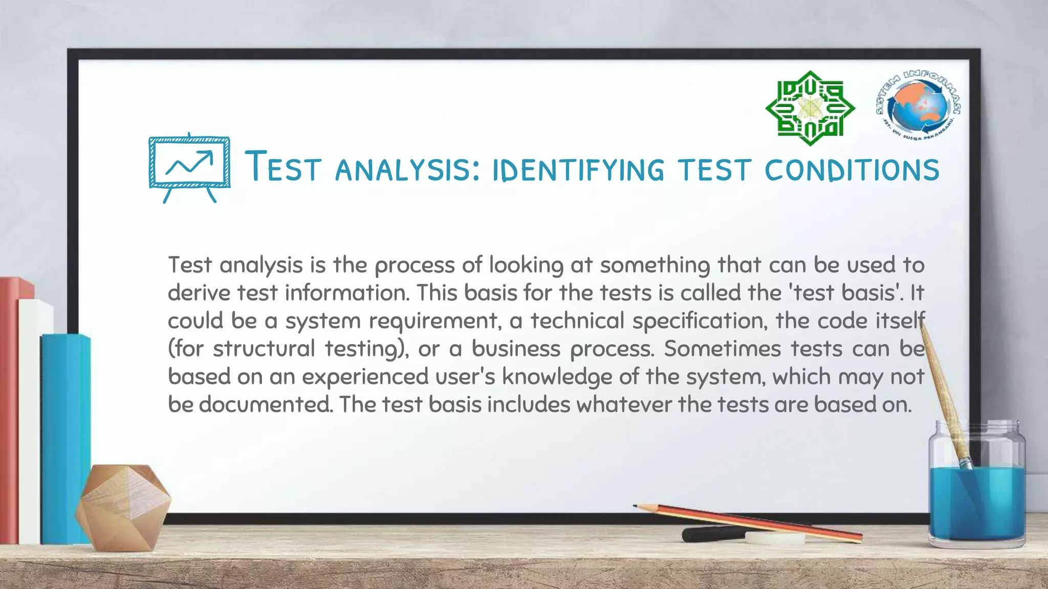 Test analysis: identifying test conditions
Test analysis is the process of looking at something that can be used to
derive test information. This basis for the tests is called the 'test basis'. It
could be a system requirement, a technical specification, the code itself
(for structural testing), or a business process. Sometimes tests can be
based on an experienced user's knowledge of the system, which may not
be documented. The test basis includes whatever the tests are based on.
 