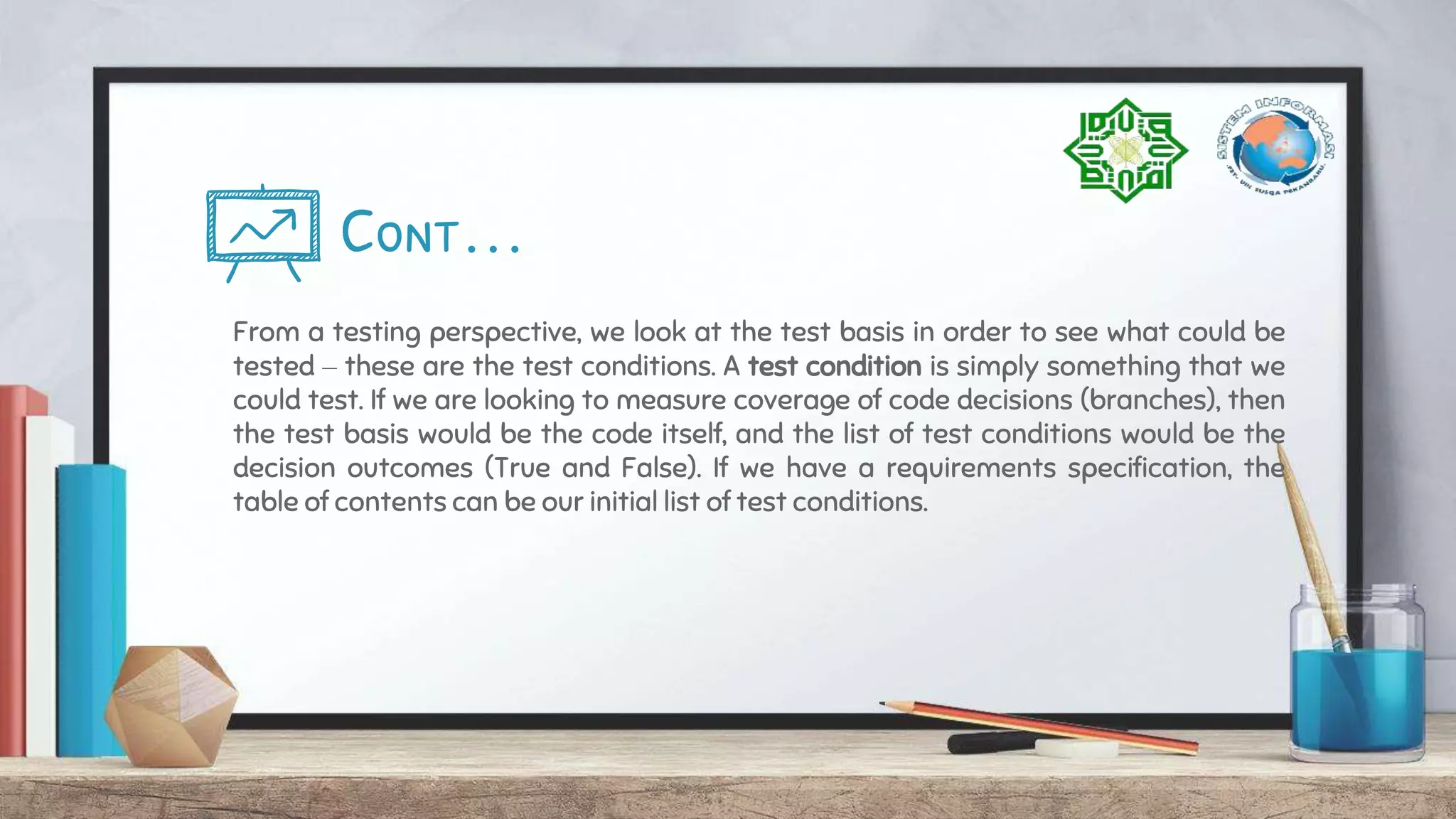 Cont…
From a testing perspective, we look at the test basis in order to see what could be
tested – these are the test conditions. A test condition is simply something that we
could test. If we are looking to measure coverage of code decisions (branches), then
the test basis would be the code itself, and the list of test conditions would be the
decision outcomes (True and False). If we have a requirements specification, the
table of contents can be our initial list of test conditions.
 