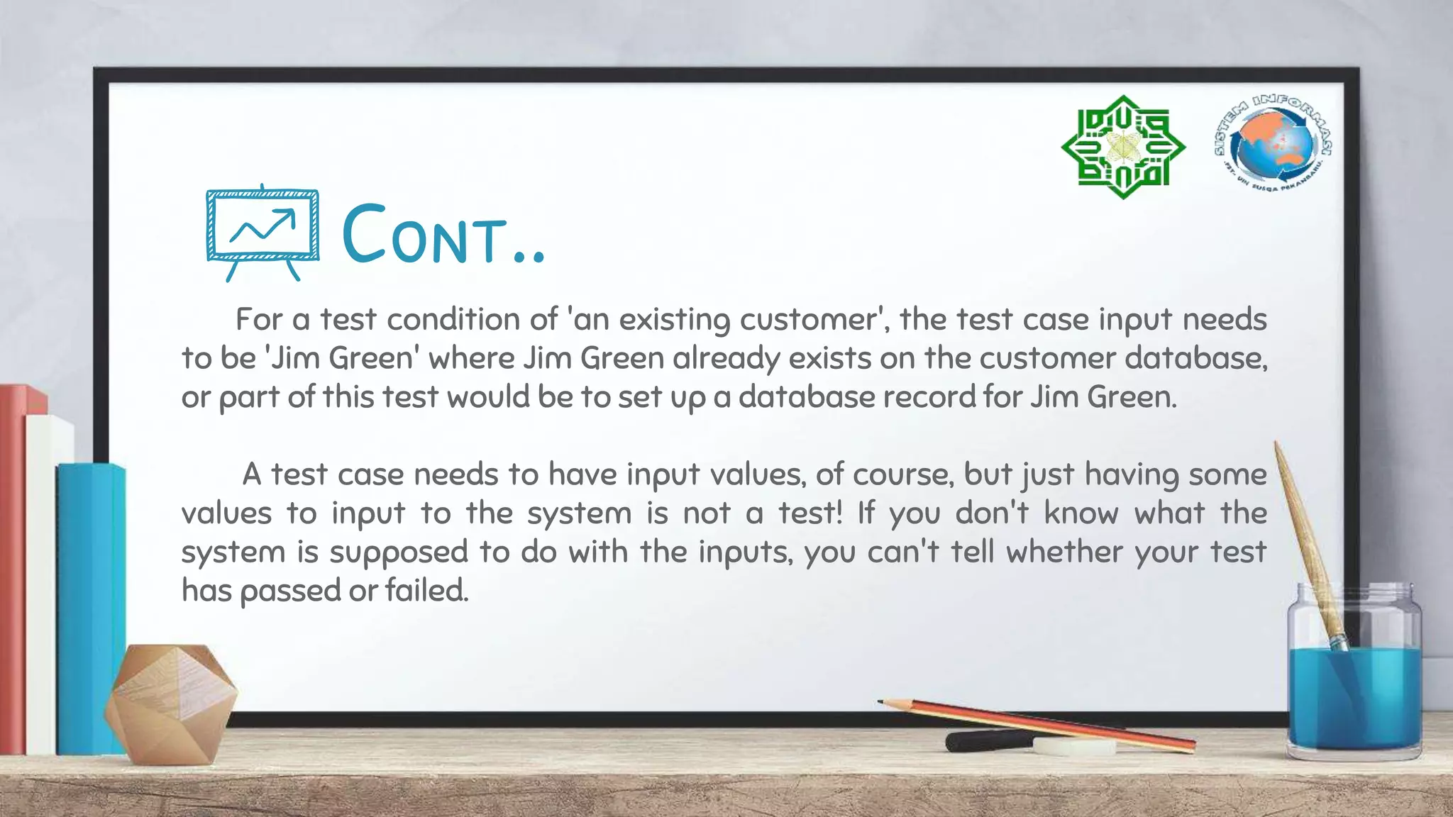 Cont..
For a test condition of 'an existing customer', the test case input needs
to be 'Jim Green' where Jim Green already exists on the customer database,
or part of this test would be to set up a database record for Jim Green.
A test case needs to have input values, of course, but just having some
values to input to the system is not a test! If you don't know what the
system is supposed to do with the inputs, you can't tell whether your test
has passed or failed.
 