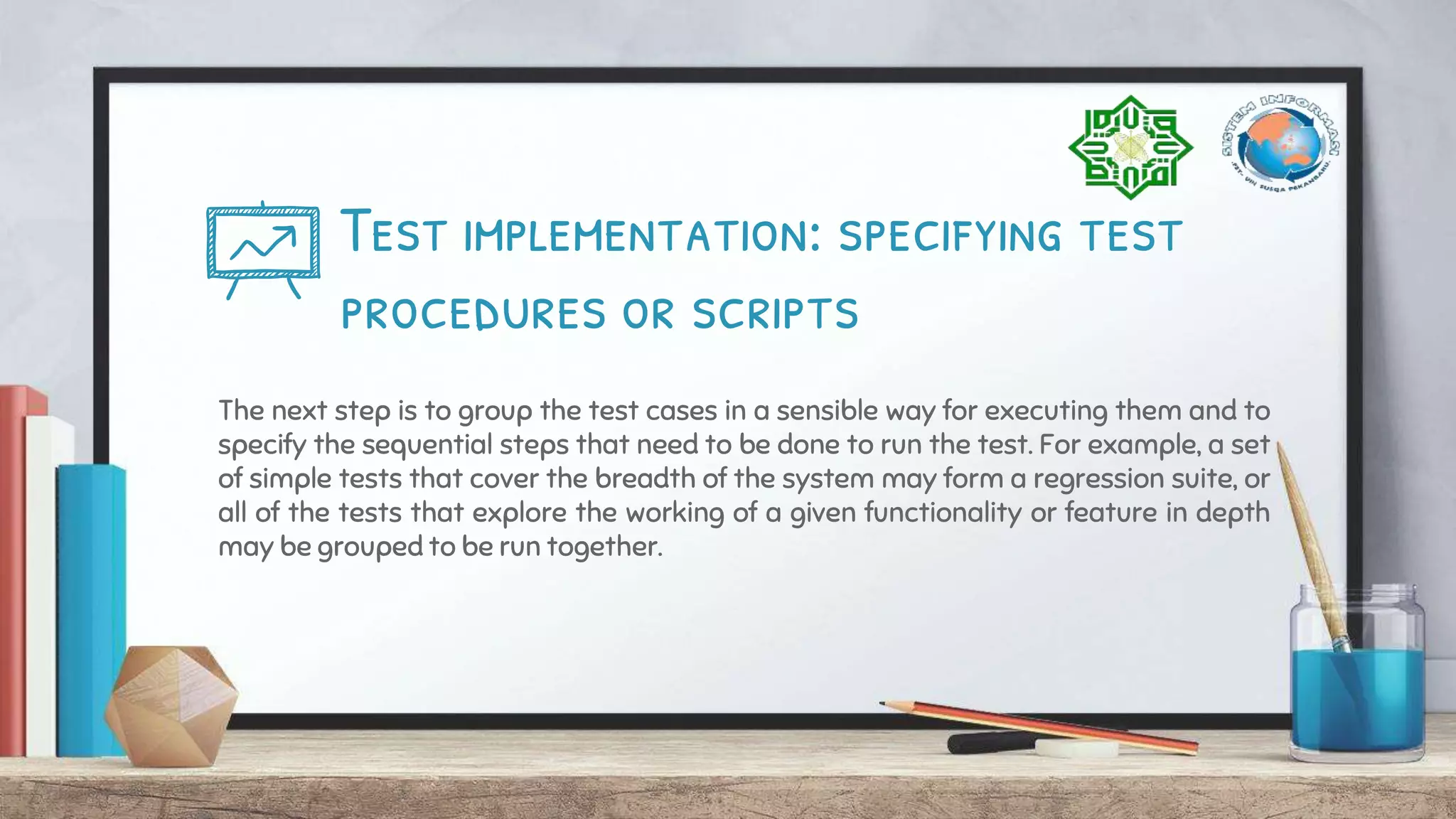 Test implementation: specifying test
procedures or scripts
The next step is to group the test cases in a sensible way for executing them and to
specify the sequential steps that need to be done to run the test. For example, a set
of simple tests that cover the breadth of the system may form a regression suite, or
all of the tests that explore the working of a given functionality or feature in depth
may be grouped to be run together.
 
