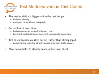 Test Modules versus Test Cases
12
• The test module is a bigger unit in the test design
– Easier to identify
– A chapter rather than a paragraph
• Better flow of execution
– Each test case can set up for the next one
– Keep test modules independent, test cases can be dependent
• Test cases become creative output, rather than stifling input
– Avoids having to define all test cases at once early in the process
• Clear scope helps to identify cases, actions and checks
 