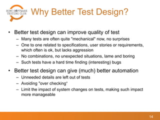 Why Better Test Design?
14
• Better test design can improve quality of test
– Many tests are often quite "mechanical" now, no surprises
– One to one related to specifications, user stories or requirements,
which often is ok, but lacks aggression
– No combinations, no unexpected situations, lame and boring
– Such tests have a hard time finding (interesting) bugs
• Better test design can give (much) better automation
– Unneeded details are left out of tests
– Avoiding "over checking“
– Limit the impact of system changes on tests, making such impact
more manageable
 