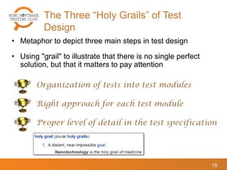 The Three “Holy Grails” of Test
Design
15
• Metaphor to depict three main steps in test design
• Using "grail" to illustrate that there is no single perfect
solution, but that it matters to pay attention
Organization of tests into test modules
Right approach for each test module
Proper level of detail in the test specification
 