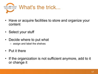What's the trick...
17
• Have or acquire facilities to store and organize your
content
• Select your stuff
• Decide where to put what
– assign and label the shelves
• Put it there
• If the organization is not sufficient anymore, add to it
or change it
 