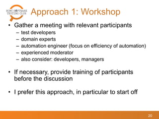 Approach 1: Workshop
20
• Gather a meeting with relevant participants
– test developers
– domain experts
– automation engineer (focus on efficiency of automation)
– experienced moderator
– also consider: developers, managers
• If necessary, provide training of participants
before the discussion
• I prefer this approach, in particular to start off
 