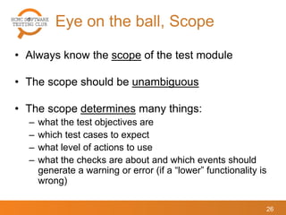 Eye on the ball, Scope
26
• Always know the scope of the test module
• The scope should be unambiguous
• The scope determines many things:
– what the test objectives are
– which test cases to expect
– what level of actions to use
– what the checks are about and which events should
generate a warning or error (if a “lower” functionality is
wrong)
 