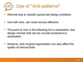 Use of "Anti-patterns"
27
• Informal way to classify typical test design problems
• Use with care, can come across offensive
• The point of view in the following list is automation: test
design choices that can be counter-productive to
automation
• However, lack of good organization can also effect the
quality of manual tests
 
