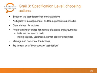 Grail 3: Specification Level, choosing
actions
29
• Scope of the test determines the action level
• As high level as appropriate, as little arguments as possible
• Clear names for actions
• Avoid "engineer" styles for names of actions and arguments
– tests are not source code
– like no spaces, uppercase, camel-case or underlines
• Manage and document the Actions
• Try to treat as a "by-product of test design"
 