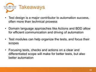 Takeaways
33
• Test design is a major contributor to automation success,
often more than technical prowess
• Domain language approaches like Actions and BDD allow
for efficient communication and driving of automation
• Test modules can help organize the tests, and focus their
scopes
• Focusing tests, checks and actions on a clear and
differentiated scope will make for better tests, but also
better automation
 