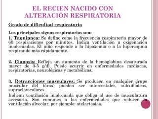 EL RECIEN NACIDO CON
ALTERACIÓN RESPIRATORIA
Grado de dificultad respiratoria
Los principales signos respiratorios son:
1. Taquipnea: Se define como la frecuencia respiratoria mayor de
60 respiraciones por minutos. Indica ventilación u oxigenación
inadecuadas. El niño responde a la hipoxemia o a la hipercapnia
respirando más rápidamente.
2. Cianosis: Refleja un aumento de la hemoglobina desaturada
mayor de 3-5 g/dl. Puede ocurrir en enfermedades cardiacas,
respiratorias, neurológicas y metabólicas.
3. Retracciones musculares: Se producen en cualquier grupo
muscular del tórax; pueden ser intercostales, subxifoideos,
supraclaviculares.
Indican ventilación inadecuada que obliga al uso de musculatura
accesoria. Son comunes a las enfermedades que reducen la
ventilación alveolar, por ejemplo: atelactasias.
 