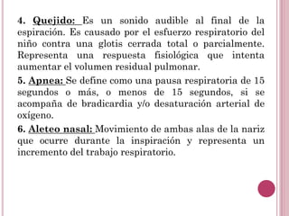 4. Quejido: Es un sonido audible al final de la
espiración. Es causado por el esfuerzo respiratorio del
niño contra una glotis cerrada total o parcialmente.
Representa una respuesta fisiológica que intenta
aumentar el volumen residual pulmonar.
5. Apnea: Se define como una pausa respiratoria de 15
segundos o más, o menos de 15 segundos, si se
acompaña de bradicardia y/o desaturación arterial de
oxígeno.
6. Aleteo nasal: Movimiento de ambas alas de la nariz
que ocurre durante la inspiración y representa un
incremento del trabajo respiratorio.
 