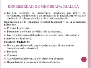 ENFERMEDAD DE MEMBRANA HIALINA
 Es una patología del pretérmino, producido por déficit del
surfactante, conduciendo a un aumento de la tensión superficial con
tendencia al colapso alveolar al final de la espiración.
Disminución de la capacidad residual funcional y de la compliance
pulmonar.
 Produce hipoxemia.
 Formación de edema por déficit de surfactante.
 Las características histopatológicas de este material eosinófilo
( membranas hialinas ).
CUADRO CLINICO:
 Distres respiratorio de comienzo inmediato al nacimiento
aumentando de intensidad.
 Polipnea
 Cianosis
 Auscultación: hipoventilación simétrica bilateral.
 Hipoactividad y escasa respuesta a estímulos.
 