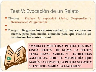 Test V: Evocación de un Relato
 Objetivo:  Evaluar la capacidad Lógica, Comprensión y
    Memorización de información.

 Consigna: Te gustan los cuentos verdad, te voy a contar un
    cuento, pero pon mucha atención para que cuando yo
    termine me lo cuentes tu a mi

                “MARIA COMPRÓ UNA PELOTA. ERA UNA
                LINDA PELOTA DE GOMA. LA PELOTA
                TENIA RAYAS AZULES Y ESTRELLITAS
                AMARILLAS. PERO EL MISMO DÍA QUE
                MARÍA LA COMPRO, LA PELOTA SE CAYO Y
                SE ENSUCIO. MARÍA LA LAVO BIEN”
 