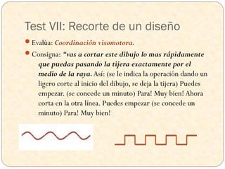 Test VII: Recorte de un diseño
Evalúa: Coordinación visomotora.
Consigna: “vas a cortar este dibujo lo mas rápidamente
    que puedas pasando la tijera exactamente por el
    medio de la raya. Así: (se le indica la operación dando un
    ligero corte al inicio del dibujo, se deja la tijera) Puedes
    empezar. (se concede un minuto) Para! Muy bien! Ahora
    corta en la otra línea. Puedes empezar (se concede un
    minuto) Para! Muy bien!
 