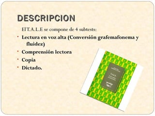 DESCRIPCION
    El T.A.L.E se compone de 4 subtests:
•   Lectura en voz alta (Conversión grafemafonema y
       fluidez)
•   Comprensión lectora
•   Copia
•   Dictado.
 