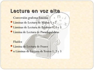Lectura en voz alta
 Conversión grafema-fonema
Láminas de Lectura de Sílabas 1 y 2
Láminas de Lectura de Palabras 1, 2 y 3
Lámina de Lectura de Pseudopalabras


 Fluidez
Lámina de Lectura de Frases
n Láminas de Lectura de Textos 1, 2 y 3
 