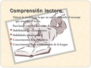 Comprensión lectora
 Valorar la medida en la que un sujeto entiende el mensaje
   que trasmite el texto.
 Para hacer esto nos servimos de:
Habilidades de razonamiento
Habilidades atencionales
Conocimiento de vocabulario
Conocimiento de la morfosintaxis de la lengua
 