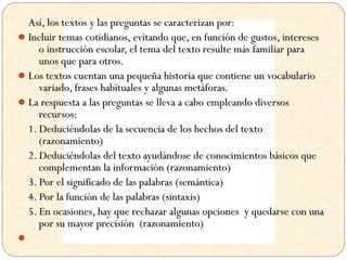 Así, los textos y las preguntas se caracterizan por:
 Incluir temas cotidianos, evitando que, en función de gustos, intereses
     o instrucción escolar, el tema del texto resulte más familiar para
     unos que para otros.
 Los textos cuentan una pequeña historia que contiene un vocabulario
     variado, frases habituales y algunas metáforas.
 La respuesta a las preguntas se lleva a cabo empleando diversos
     recursos:
  1. Deduciéndolas de la secuencia de los hechos del texto
     (razonamiento)
  2. Deduciéndolas del texto ayudándose de conocimientos básicos que
     complementan la información (razonamiento)
  3. Por el significado de las palabras (semántica)
  4. Por la función de las palabras (sintaxis)
  5. En ocasiones, hay que rechazar algunas opciones y quedarse con una
     por su mayor precisión (razonamiento)

 