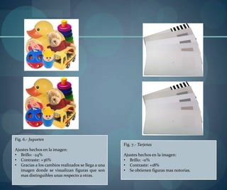 Fig. 6.- Juguetes
Ajustes hechos en la imagen:
• Brillo: -24%
• Contraste: +36%
• Gracias a los cambios realizados se llega a una
imagen donde se visualizan figuras que son
mas distinguibles unas respecto a otras.
Fig. 7.- Tarjetas
Ajustes hechos en la imagen:
• Brillo: -11%
• Contraste: +18%
• Se obtienen figuras mas notorias.
 