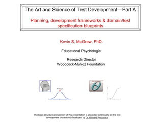 The Art and Science of Test Development—Part A Planning, development frameworks & domain/test specification blueprints The basic structure and content of this presentation is grounded extensively on the test development procedures developed by  Dr. Richard Woodcock Kevin S. McGrew, PhD. Educational Psychologist Research Director Woodcock-Muñoz Foundation  
