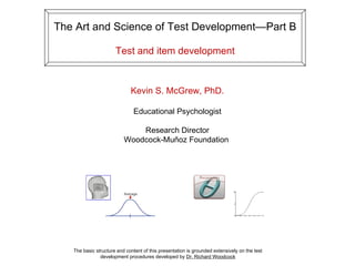 The Art and Science of Test Development—Part B Test and item development The basic structure and content of this presentation is grounded extensively on the test development procedures developed by  Dr. Richard Woodcock Kevin S. McGrew, PhD. Educational Psychologist Research Director Woodcock-Muñoz Foundation  