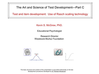 The Art and Science of Test Development—Part C Test and item development:  Use of Rasch scaling technology The basic structure and content of this presentation is grounded extensively on the test development procedures developed by  Dr. Richard Woodcock Kevin S. McGrew, PhD. Educational Psychologist Research Director Woodcock-Muñoz Foundation  