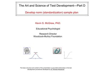 The Art and Science of Test Development—Part D

        Develop norm (standardization) sample plan


                          Kevin S. McGrew, PhD.

                           Educational Psychologist

                          Research Director
                      Woodcock-Muñoz Foundation




The basic structure and content of this presentation is grounded extensively on the test
            development procedures developed by Dr. Richard Woodcock
 