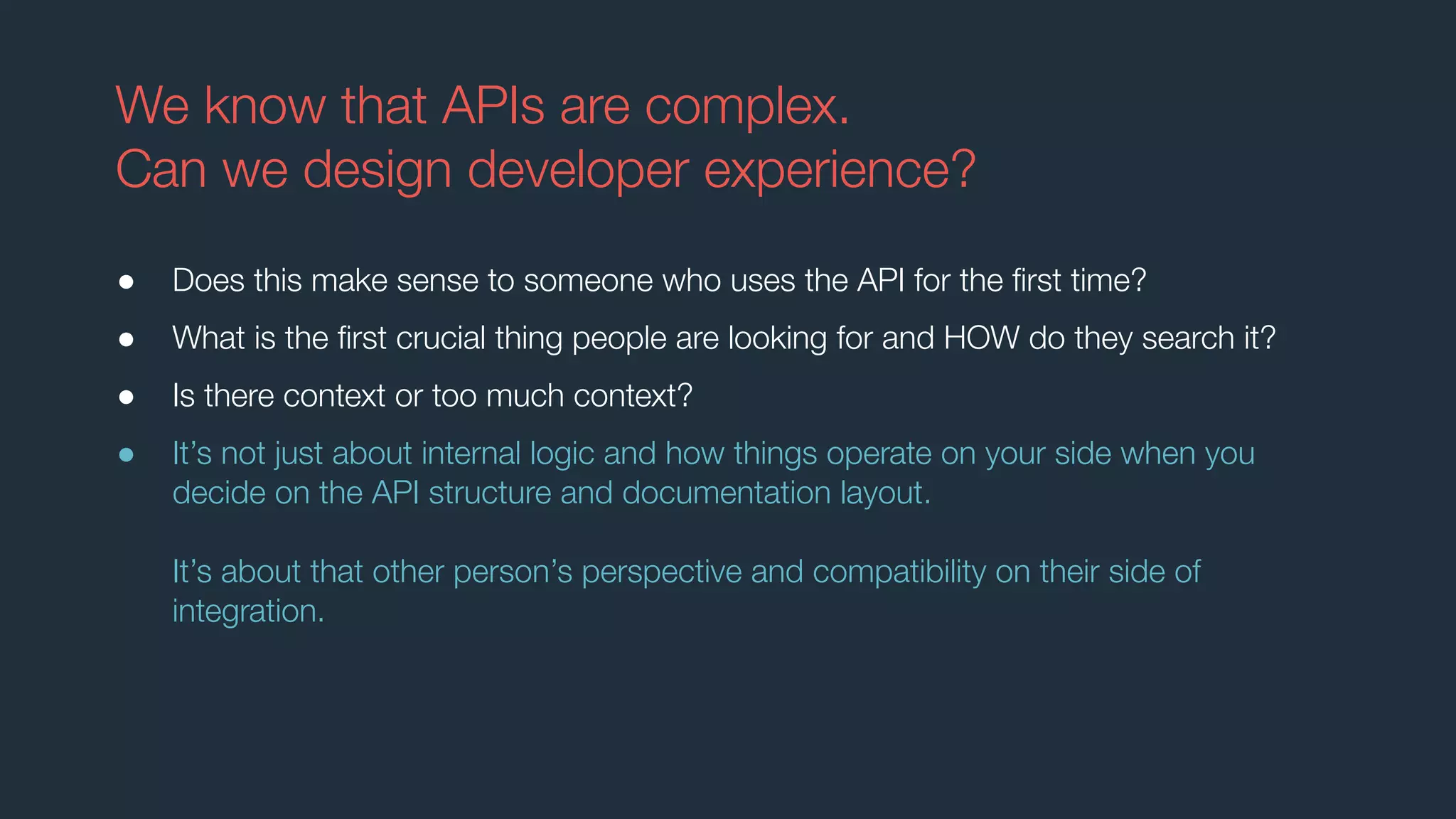 We know that APIs are complex.
Can we design developer experience?
● Does this make sense to someone who uses the API for the ﬁrst time?
● What is the ﬁrst crucial thing people are looking for and HOW do they search it?
● Is there context or too much context?
● It’s not just about internal logic and how things operate on your side when you
decide on the API structure and documentation layout.
It’s about that other person’s perspective and compatibility on their side of
integration.
 