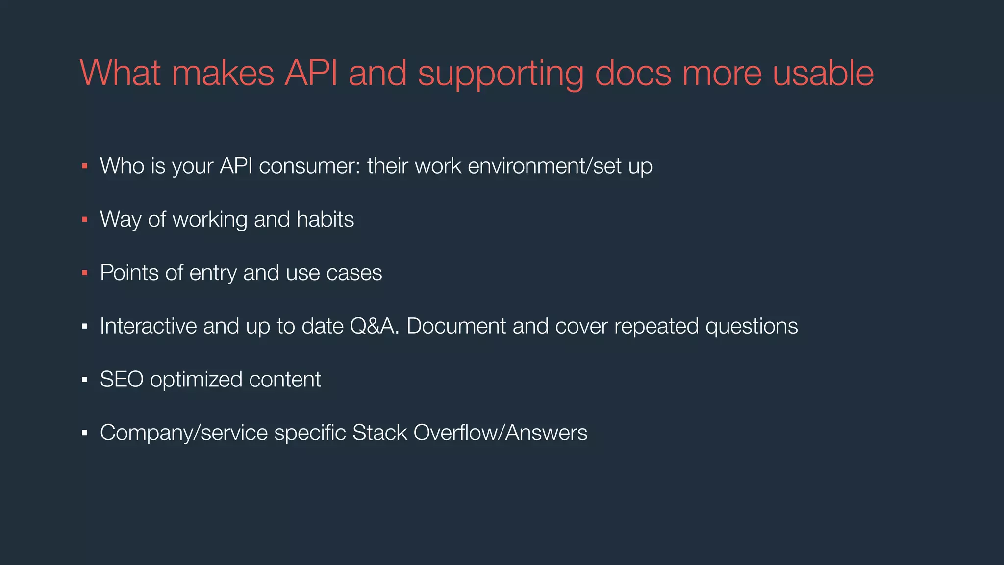 What makes API and supporting docs more usable
▪ Who is your API consumer: their work environment/set up
▪ Way of working and habits
▪ Points of entry and use cases
▪ Interactive and up to date Q&A. Document and cover repeated questions
▪ SEO optimized content
▪ Company/service speciﬁc Stack Overﬂow/Answers
 