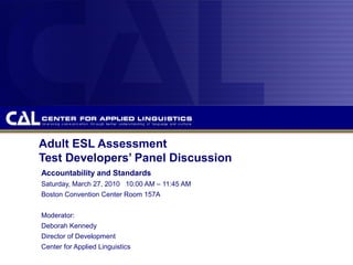 Adult ESL Assessment
Test Developers’ Panel Discussion
Accountability and Standards
Saturday, March 27, 2010 10:00 AM – 11:45 AM
Boston Convention Center Room 157A
Moderator:
Deborah Kennedy
Director of Development
Center for Applied Linguistics
 