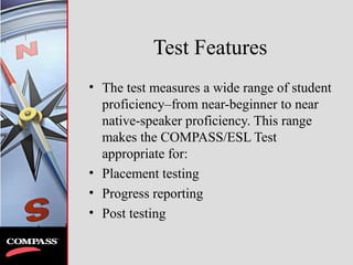 Test Features
• The test measures a wide range of student
proficiency–from near-beginner to near
native-speaker proficiency. This range
makes the COMPASS/ESL Test
appropriate for:
• Placement testing
• Progress reporting
• Post testing
 