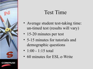 Test Time
• Average student test-taking time:
un-timed test (results will vary)
• 15-20 minutes per test
• 5-15 minutes for tutorials and
demographic questions
• 1:00 - 1:15 total
• 60 minutes for ESL e-Write
 
