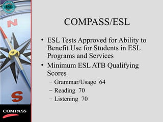 COMPASS/ESL
• ESL Tests Approved for Ability to
Benefit Use for Students in ESL
Programs and Services
• Minimum ESL ATB Qualifying
Scores
– Grammar/Usage 64
– Reading 70
– Listening 70
 