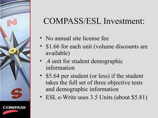 COMPASS/ESL Investment:
• No annual site license fee
• $1.66 for each unit (volume discounts are
available)
• .4 unit for student demographic
information
• $5.64 per student (or less) if the student
takes the full set of three objective tests
and demographic information
• ESL e-Write uses 3.5 Units (about $5.81)
 