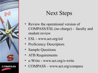 Next Steps
• Review the operational version of
COMPASS/ESL (no charge) - faculty and
student review
• ESL - www.act.org/esl
• Proficiency Descriptors
• Sample Questions
• ATB Requirements
• e-Write - www.act.org/e-write
• COMPASS – www.act.org/compass
 