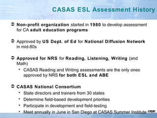 CASAS ESL Assessment History
 Non-profit organization started in 1980 to develop assessment
for CA adult education programs
 Approved by US Dept. of Ed for National Diffusion Network
in mid-80s
 Approved for NRS for Reading, Listening, Writing (and
Math)
• CASAS Reading and Writing assessments are the only ones
approved by NRS for both ESL and ABE
 CASAS National Consortium
• State directors and trainers from 30 states
• Determine field-based development priorities
• Participate in development and field-testing
• Meet annually in June in San Diego at CASAS Summer Institute
 