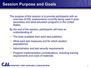 2
Session Purpose and Goals
The purpose of this session is to provide participants with an
overview of ESL assessments currently being used in post-
secondary and adult education programs in the United
States
By the end of the session, participants will have an
understanding of
 The tests available from each test publisher
 What each test measures and for which student
population(s)
 Administration and test security requirements
 Program implementation considerations, including training
requirements and costs of materials
 
