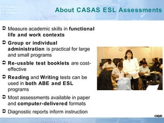 About CASAS ESL Assessments
 Measure academic skills in functional
life and work contexts
 Group or individual
administration is practical for large
and small programs
 Re-usable test booklets are cost-
effective
 Reading and Writing tests can be
used in both ABE and ESL
programs
 Most assessments available in paper
and computer-delivered formats
 Diagnostic reports inform instruction
 