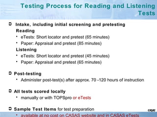 Testing Process for Reading and Listening
Tests
 Intake, including initial screening and pretesting
Reading
• eTests: Short locator and pretest (65 minutes)
• Paper: Appraisal and pretest (85 minutes)
Listening
• eTests: Short locator and pretest (45 minutes)
• Paper: Appraisal and pretest (65 minutes)
 Post-testing
• Administer post-test(s) after approx. 70 -120 hours of instruction
 All tests scored locally
• manually or with TOPSpro or eTests
 Sample Test Items for test preparation
• available at no cost on CASAS website and in CASAS eTests
 