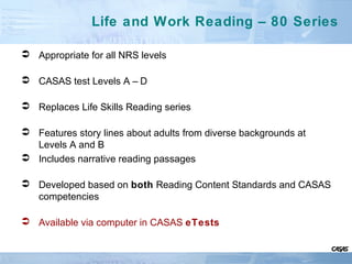 Life and Work Reading – 80 Series
 Appropriate for all NRS levels
 CASAS test Levels A – D
 Replaces Life Skills Reading series
 Features story lines about adults from diverse backgrounds at
Levels A and B
 Includes narrative reading passages
 Developed based on both Reading Content Standards and CASAS
competencies
 Available via computer in CASAS eTests
 
