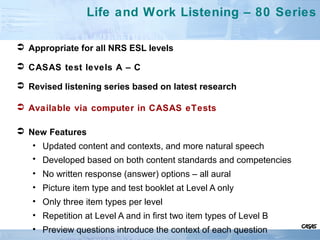 Life and Work Listening – 80 Series
 Appropriate for all NRS ESL levels
 CASAS test levels A – C
 Revised listening series based on latest research
 Available via computer in CASAS eTests
 New Features
• Updated content and contexts, and more natural speech
• Developed based on both content standards and competencies
• No written response (answer) options – all aural
• Picture item type and test booklet at Level A only
• Only three item types per level
• Repetition at Level A and in first two item types of Level B
• Preview questions introduce the context of each question
 
